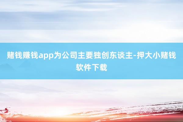 赌钱赚钱app为公司主要独创东谈主-押大小赌钱软件下载