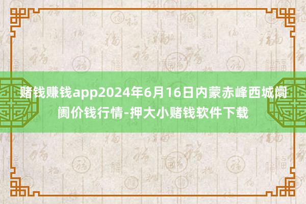 赌钱赚钱app2024年6月16日内蒙赤峰西城阛阓价钱行情-押大小赌钱软件下载