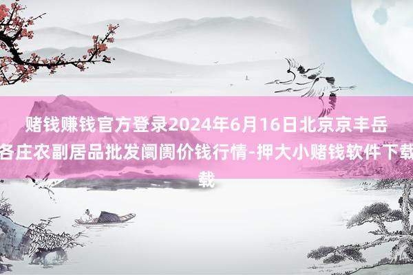 赌钱赚钱官方登录2024年6月16日北京京丰岳各庄农副居品批发阛阓价钱行情-押大小赌钱软件下载