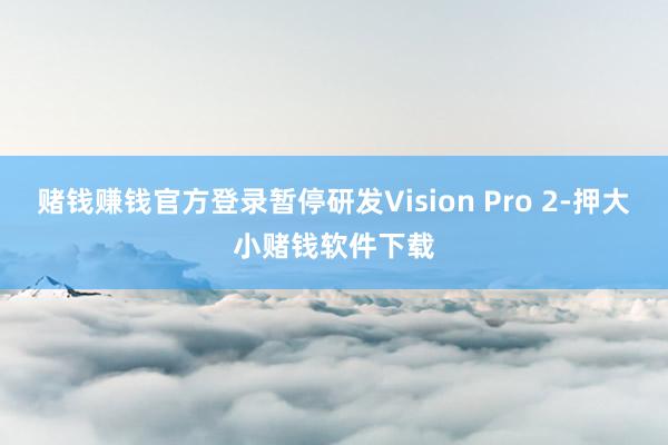 赌钱赚钱官方登录暂停研发Vision Pro 2-押大小赌钱软件下载
