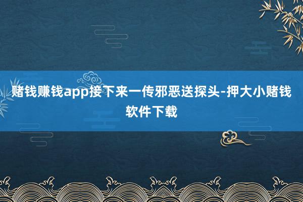 赌钱赚钱app接下来一传邪恶送探头-押大小赌钱软件下载