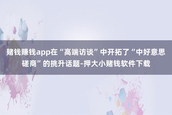 赌钱赚钱app在“高端访谈”中开拓了“中好意思磋商”的挑升话题-押大小赌钱软件下载