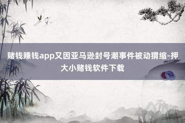 赌钱赚钱app又因亚马逊封号潮事件被动猬缩-押大小赌钱软件下载