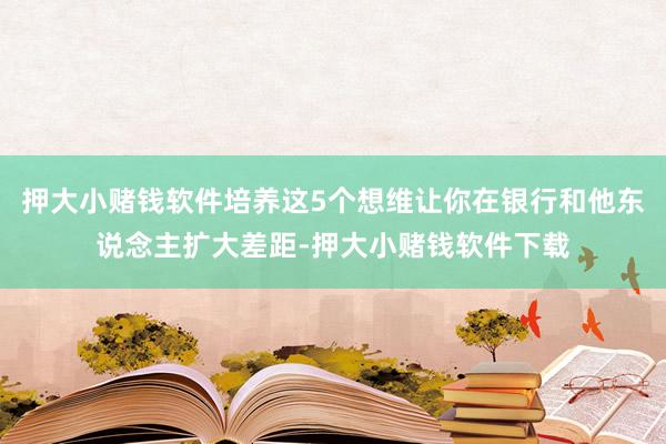 押大小赌钱软件培养这5个想维让你在银行和他东说念主扩大差距-押大小赌钱软件下载