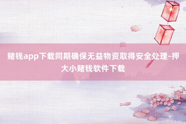 赌钱app下载同期确保无益物资取得安全处理-押大小赌钱软件下载