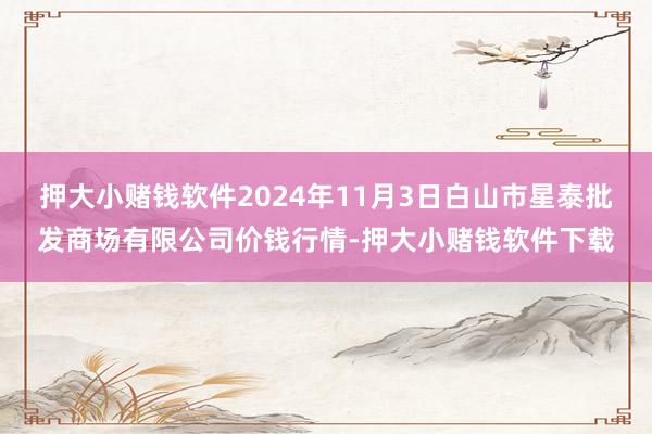 押大小赌钱软件2024年11月3日白山市星泰批发商场有限公司价钱行情-押大小赌钱软件下载