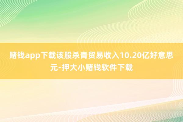 赌钱app下载该股杀青贸易收入10.20亿好意思元-押大小赌钱软件下载