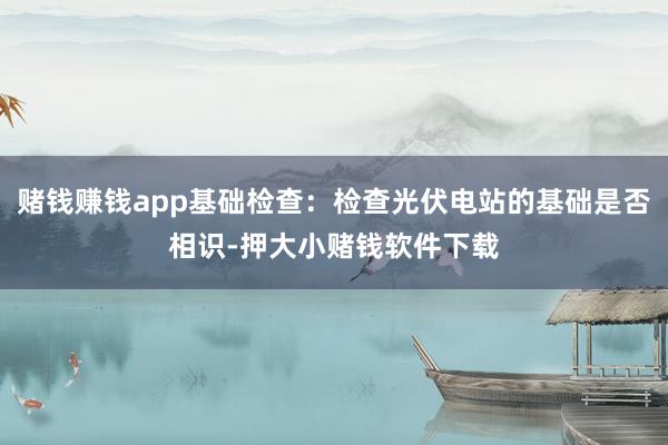 赌钱赚钱app基础检查：检查光伏电站的基础是否相识-押大小赌钱软件下载