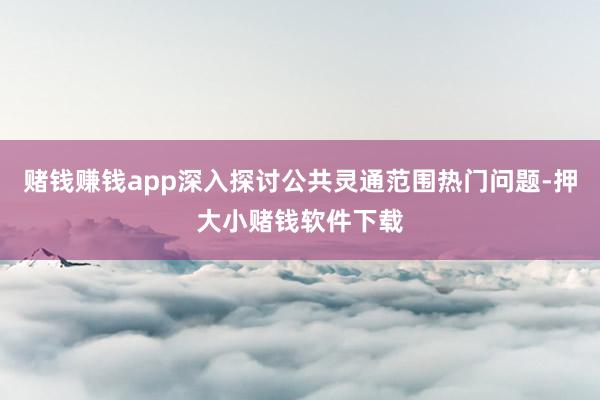 赌钱赚钱app深入探讨公共灵通范围热门问题-押大小赌钱软件下载