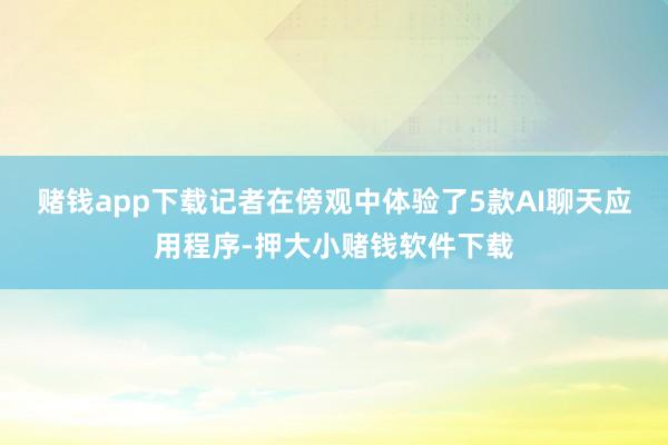 赌钱app下载记者在傍观中体验了5款AI聊天应用程序-押大小赌钱软件下载