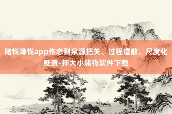 赌钱赚钱app作念到泉源把关、过程遣散、尺度化贬责-押大小赌钱软件下载