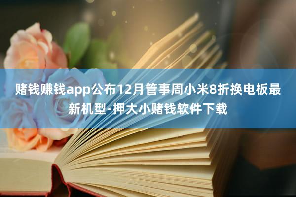 赌钱赚钱app公布12月管事周小米8折换电板最新机型-押大小赌钱软件下载