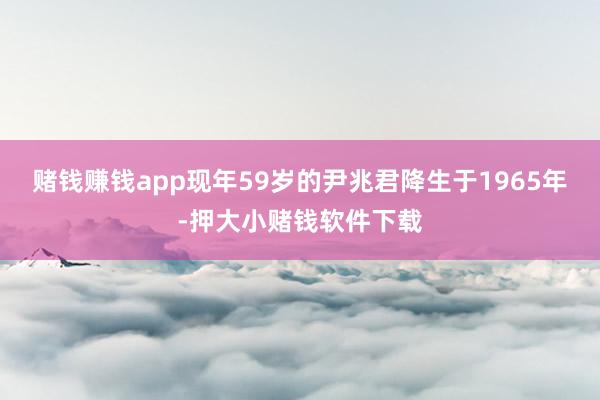 赌钱赚钱app现年59岁的尹兆君降生于1965年-押大小赌钱软件下载