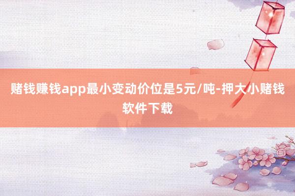 赌钱赚钱app最小变动价位是5元/吨-押大小赌钱软件下载