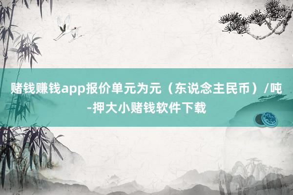 赌钱赚钱app报价单元为元（东说念主民币）/吨-押大小赌钱软件下载