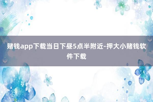 赌钱app下载　　当日下昼5点半附近-押大小赌钱软件下载