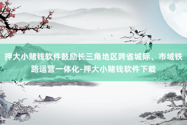 押大小赌钱软件鼓励长三角地区跨省城际、市域铁路运营一体化-押大小赌钱软件下载