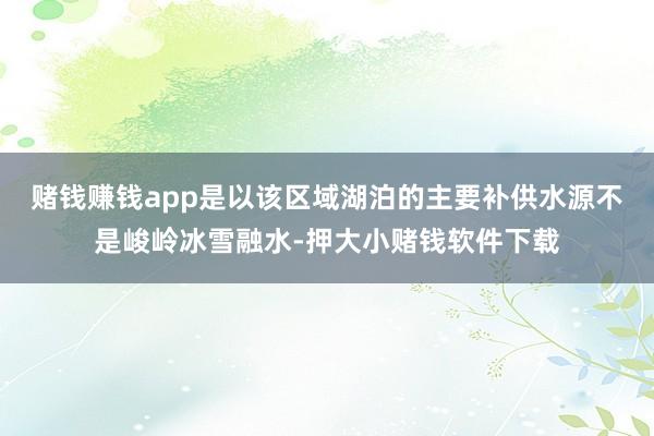 赌钱赚钱app是以该区域湖泊的主要补供水源不是峻岭冰雪融水-押大小赌钱软件下载