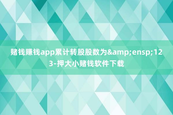 赌钱赚钱app累计转股股数为&ensp;123-押大小赌钱软件下载