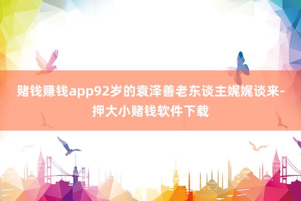 赌钱赚钱app92岁的袁泽善老东谈主娓娓谈来-押大小赌钱软件下载