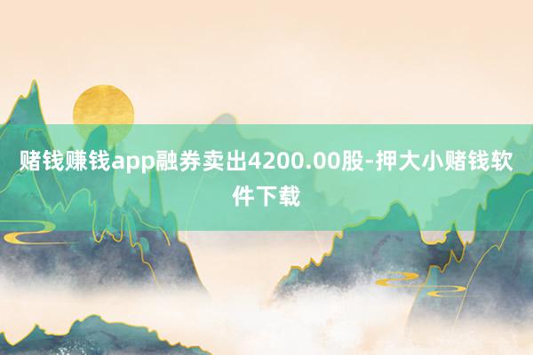 赌钱赚钱app融券卖出4200.00股-押大小赌钱软件下载