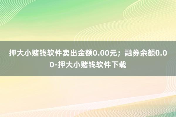 押大小赌钱软件卖出金额0.00元；融券余额0.00-押大小赌钱软件下载