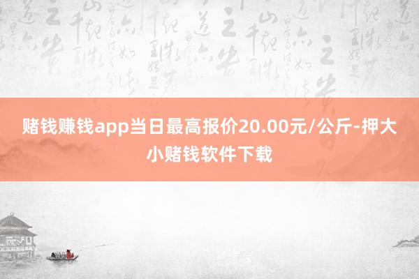 赌钱赚钱app当日最高报价20.00元/公斤-押大小赌钱软件下载