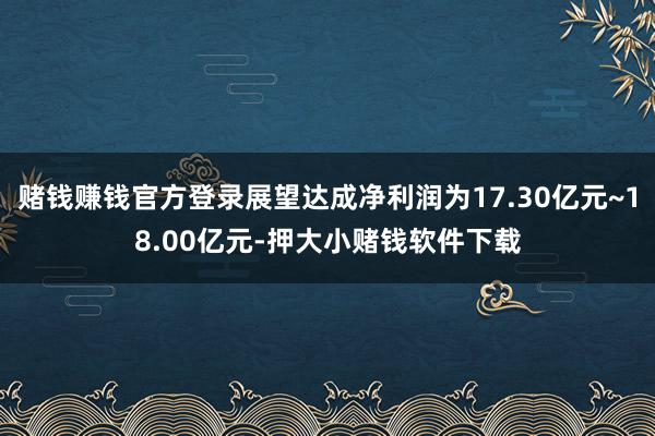 赌钱赚钱官方登录展望达成净利润为17.30亿元~18.00亿元-押大小赌钱软件下载