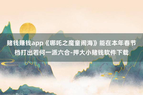 赌钱赚钱app《哪吒之魔童闹海》能在本年春节档打出若何一派六合-押大小赌钱软件下载